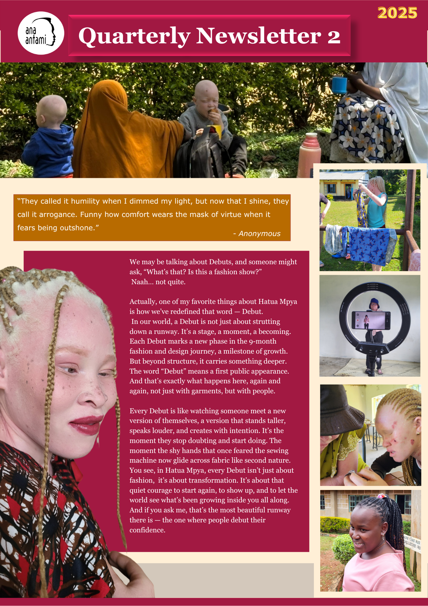 1 Cover image of ana antami's 2025 Quarterly Newsletter 2. At the top, a joyful group of people with albinism and their allies are smiling together outdoors, reflecting unity and inclusion. The newsletter title is displayed boldly in maroon with yellow “2025” text on the top right. Below, a message from the founder shares the progress of Hatua Mpya’s Debut 2 phase—highlighting creativity, growth, and personal transformation. To the right, a column of small photos shows participants engaged in sewing, learning, and community moments. At the bottom, a “Fact Zone” educates readers on foveal hypoplasia, a vision condition linked to albinism.